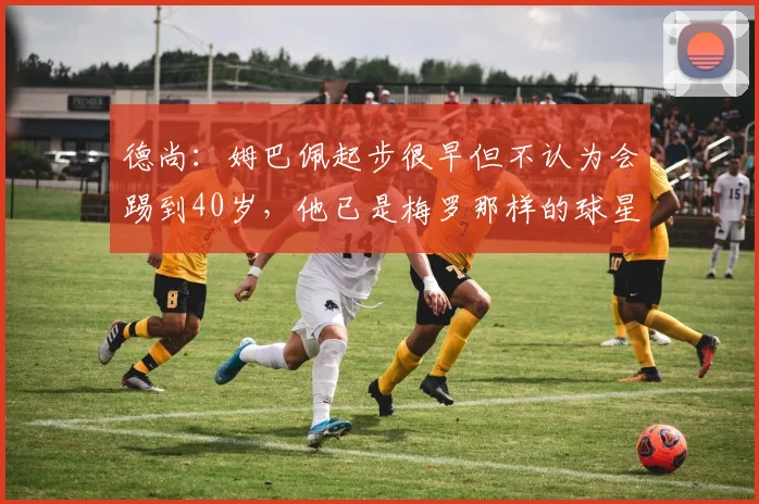 德尚：姆巴佩起步很早但不认为会踢到40岁，他已是梅罗那样的球星