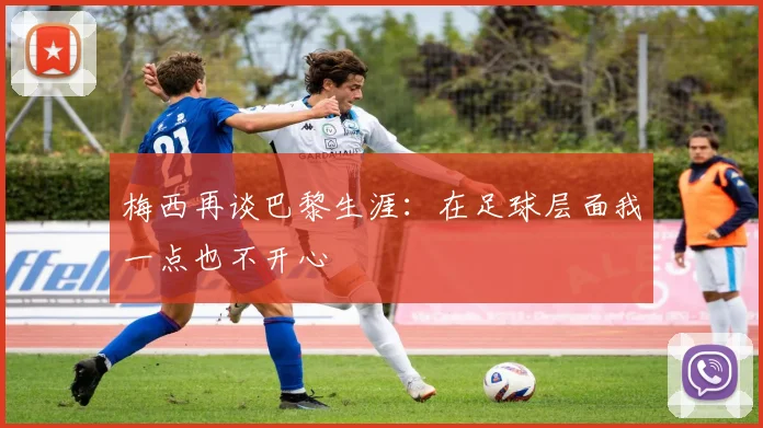 梅西再谈巴黎生涯：在足球层面我一点也不开心