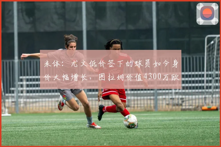 米体：尤文低价签下的球员如今身价大幅增长，图拉姆价值4300万欧